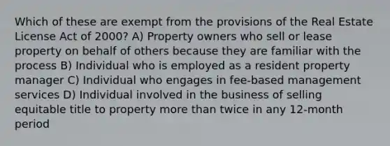 Which of these are exempt from the provisions of the Real Estate License Act of 2000? A) Property owners who sell or lease property on behalf of others because they are familiar with the process B) Individual who is employed as a resident property manager C) Individual who engages in fee-based management services D) Individual involved in the business of selling equitable title to property more than twice in any 12-month period