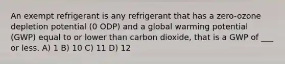 An exempt refrigerant is any refrigerant that has a zero-ozone depletion potential (0 ODP) and a global warming potential (GWP) equal to or lower than carbon dioxide, that is a GWP of ___ or less. A) 1 B) 10 C) 11 D) 12