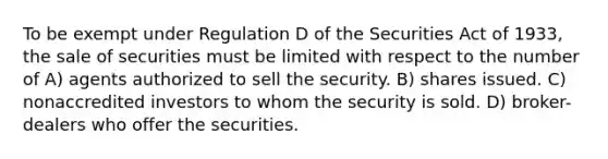 To be exempt under Regulation D of the Securities Act of 1933, the sale of securities must be limited with respect to the number of A) agents authorized to sell the security. B) shares issued. C) nonaccredited investors to whom the security is sold. D) broker-dealers who offer the securities.