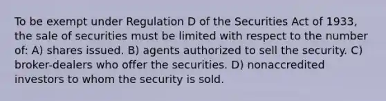 To be exempt under Regulation D of the Securities Act of 1933, the sale of securities must be limited with respect to the number of: A) shares issued. B) agents authorized to sell the security. C) broker-dealers who offer the securities. D) nonaccredited investors to whom the security is sold.