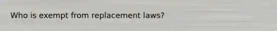 Who is exempt from replacement laws?