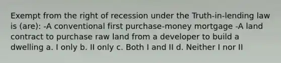 Exempt from the right of recession under the Truth-in-lending law is (are): -A conventional first purchase-money mortgage -A land contract to purchase raw land from a developer to build a dwelling a. I only b. II only c. Both I and II d. Neither I nor II