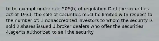 to be exempt under rule 506(b) of regulation D of the securities act of 1933, the sale of securities must be limited with respect to the number of: 1.nonaccredited investors to whom the security is sold 2.shares issued 3.broker dealers who offer the securities 4.agents authorized to sell the security