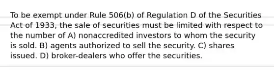 To be exempt under Rule 506(b) of Regulation D of the Securities Act of 1933, the sale of securities must be limited with respect to the number of A) nonaccredited investors to whom the security is sold. B) agents authorized to sell the security. C) shares issued. D) broker-dealers who offer the securities.