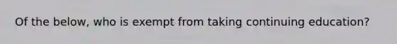 Of the below, who is exempt from taking continuing education?