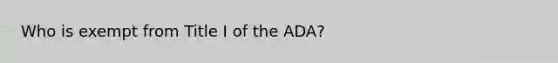 Who is exempt from Title I of the ADA?