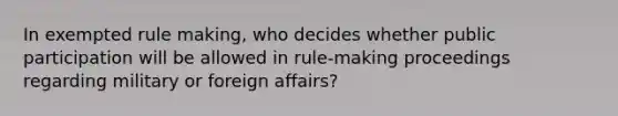 In exempted rule making, who decides whether public participation will be allowed in rule-making proceedings regarding military or foreign affairs?