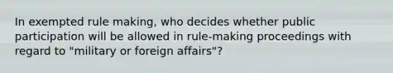 In exempted rule making, who decides whether public participation will be allowed in rule-making proceedings with regard to "military or foreign affairs"?