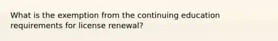 What is the exemption from the continuing education requirements for license renewal?