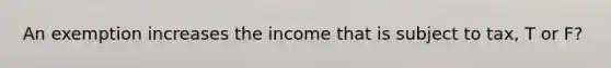 An exemption increases the income that is subject to tax, T or F?