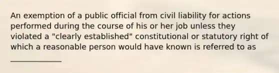 An exemption of a public official from civil liability for actions performed during the course of his or her job unless they violated a "clearly established" constitutional or statutory right of which a reasonable person would have known is referred to as _____________