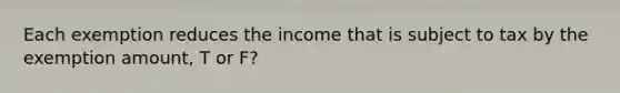 Each exemption reduces the income that is subject to tax by the exemption amount, T or F?