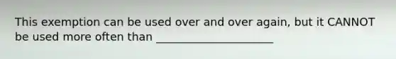 This exemption can be used over and over again, but it CANNOT be used more often than _____________________