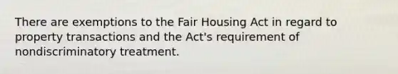 There are exemptions to the Fair Housing Act in regard to property transactions and the Act's requirement of nondiscriminatory treatment.