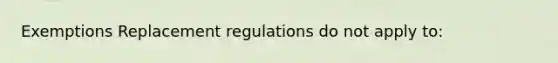 Exemptions Replacement regulations do not apply to: