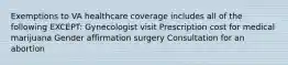 Exemptions to VA healthcare coverage includes all of the following EXCEPT: Gynecologist visit Prescription cost for medical marijuana Gender affirmation surgery Consultation for an abortion