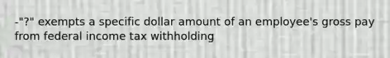 -"?" exempts a specific dollar amount of an employee's gross pay from federal income tax withholding