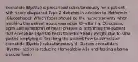 Exenatide (Byetta) is prescribed subcutaneously for a patient with newly diagnosed Type 2 diabetes in addition to Metformin (Glucophage). Which focus should be the nurse's priority when teaching the patient about exenatide (Byetta)? a. Discussing signs and symptoms of heart disease b. Informing the patient that exenatide (Byetta) helps to reduce body weight due to slow gastric emptying c. Teaching the patient how to administer exenatide (Byetta) subcutaneously d. Discuss exenatide's (Byetta) action is reducing Hemoglobin A1c and fasting plasma glucose levels