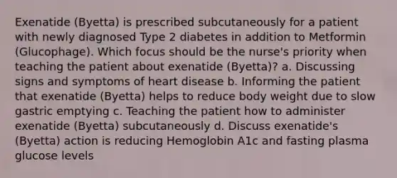 Exenatide (Byetta) is prescribed subcutaneously for a patient with newly diagnosed Type 2 diabetes in addition to Metformin (Glucophage). Which focus should be the nurse's priority when teaching the patient about exenatide (Byetta)? a. Discussing signs and symptoms of heart disease b. Informing the patient that exenatide (Byetta) helps to reduce body weight due to slow gastric emptying c. Teaching the patient how to administer exenatide (Byetta) subcutaneously d. Discuss exenatide's (Byetta) action is reducing Hemoglobin A1c and fasting plasma glucose levels