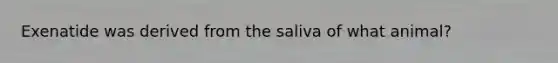 Exenatide was derived from the saliva of what animal?