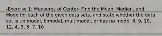 -Exercise 1: Measures of Center- Find the Mean, Median, and Mode for each of the given data sets, and state whether the data set is unimodal, bimodal, multimodal, or has no mode: 8, 9, 10, 12, 4, 3, 5, 7, 10