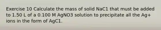 Exercise 10 Calculate the mass of solid NaC1 that must be added to 1.50 L of a 0.100 M AgNO3 solution to precipitate all the Ag+ ions in the form of AgC1.