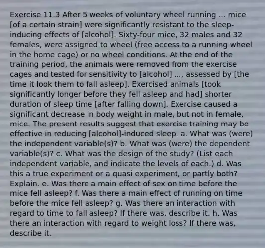 Exercise 11.3 After 5 weeks of voluntary wheel running ... mice [of a certain strain] were significantly resistant to the sleep-inducing effects of [alcohol]. Sixty-four mice, 32 males and 32 females, were assigned to wheel (free access to a running wheel in the home cage) or no wheel conditions. At the end of the training period, the animals were removed from the exercise cages and tested for sensitivity to [alcohol] ..., assessed by [the time it look them to fall asleep]. Exercised animals [took significantly longer before they fell asleep and had] shorter duration of sleep time [after falling down]. Exercise caused a significant decrease in body weight in male, but not in female, mice. The present results suggest that exercise training may be effective in reducing [alcohol]-induced sleep. a. What was (were) the independent variable(s)? b. What was (were) the dependent variable(s)? c. What was the design of the study? (List each independent variable, and indicate the levels of each.) d. Was this a true experiment or a quasi experiment, or partly both? Explain. e. Was there a main effect of sex on time before the mice fell asleep? f. Was there a main effect of running on time before the mice fell asleep? g. Was there an interaction with regard to time to fall asleep? If there was, describe it. h. Was there an interaction with regard to weight loss? If there was, describe it.