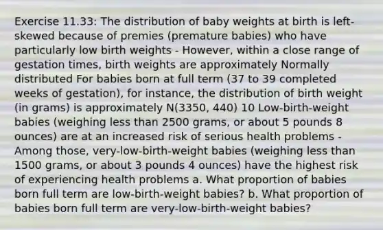 Exercise 11.33: The distribution of baby weights at birth is left-skewed because of premies (premature babies) who have particularly low birth weights - However, within a close range of gestation times, birth weights are approximately Normally distributed For babies born at full term (37 to 39 completed weeks of gestation), for instance, the distribution of birth weight (in grams) is approximately N(3350, 440) 10 Low-birth-weight babies (weighing less than 2500 grams, or about 5 pounds 8 ounces) are at an increased risk of serious health problems - Among those, very-low-birth-weight babies (weighing less than 1500 grams, or about 3 pounds 4 ounces) have the highest risk of experiencing health problems a. What proportion of babies born full term are low-birth-weight babies? b. What proportion of babies born full term are very-low-birth-weight babies?