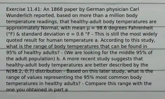 Exercise 11.41: An 1868 paper by German physician Carl Wunderlich reported, based on more than a million body temperature readings, that healthy-adult body temperatures are approximately Normal, with mean μ = 98.6 degrees Fahrenheit (°F) & standard deviation σ = 0.6 °F - This is still the most widely quoted result for human temperature a. According to this study, what is the range of body temperatures that can be found in 95% of healthy adults? - (We are looking for the middle 95% of the adult population) b. A more recent study suggests that healthy-adult body temperatures are better described by the N(98.2, 0.7) distribution - Based on this later study, what is the range of values representing the 95% most common body temperatures in healthy adults? - Compare this range with the one you obtained in part a