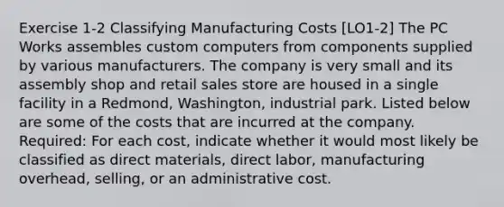 Exercise 1-2 Classifying Manufacturing Costs [LO1-2] The PC Works assembles custom computers from components supplied by various manufacturers. The company is very small and its assembly shop and retail sales store are housed in a single facility in a Redmond, Washington, industrial park. Listed below are some of the costs that are incurred at the company. Required: For each cost, indicate whether it would most likely be classified as direct materials, direct labor, manufacturing overhead, selling, or an administrative cost.