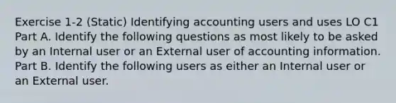 Exercise 1-2 (Static) Identifying accounting users and uses LO C1 Part A. Identify the following questions as most likely to be asked by an Internal user or an External user of accounting information. Part B. Identify the following users as either an Internal user or an External user.