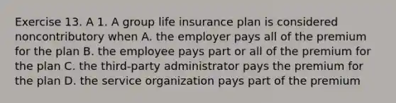 Exercise 13. A 1. A group life insurance plan is considered noncontributory when A. the employer pays all of the premium for the plan B. the employee pays part or all of the premium for the plan C. the third-party administrator pays the premium for the plan D. the service organization pays part of the premium