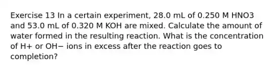 Exercise 13 In a certain experiment, 28.0 mL of 0.250 M HNO3 and 53.0 mL of 0.320 M KOH are mixed. Calculate the amount of water formed in the resulting reaction. What is the concentration of H+ or OH− ions in excess after the reaction goes to completion?