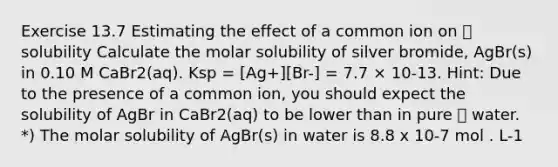 Exercise 13.7 Estimating the effect of a common ion on  solubility Calculate the molar solubility of silver bromide, AgBr(s) in 0.10 M CaBr2(aq). Ksp = [Ag+][Br-] = 7.7 × 10-13. Hint: Due to the presence of a common ion, you should expect the solubility of AgBr in CaBr2(aq) to be lower than in pure  water. *) The molar solubility of AgBr(s) in water is 8.8 x 10-7 mol . L-1