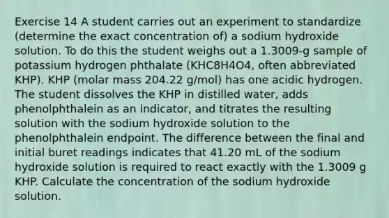 Exercise 14 A student carries out an experiment to standardize (determine the exact concentration of) a sodium hydroxide solution. To do this the student weighs out a 1.3009-g sample of potassium hydrogen phthalate (KHC8H4O4, often abbreviated KHP). KHP (molar mass 204.22 g/mol) has one acidic hydrogen. The student dissolves the KHP in distilled water, adds phenolphthalein as an indicator, and titrates the resulting solution with the sodium hydroxide solution to the phenolphthalein endpoint. The difference between the final and initial buret readings indicates that 41.20 mL of the sodium hydroxide solution is required to react exactly with the 1.3009 g KHP. Calculate the concentration of the sodium hydroxide solution.