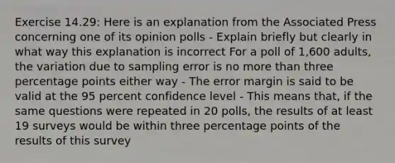 Exercise 14.29: Here is an explanation from the Associated Press concerning one of its opinion polls - Explain briefly but clearly in what way this explanation is incorrect For a poll of 1,600 adults, the variation due to sampling error is no <a href='https://www.questionai.com/knowledge/keWHlEPx42-more-than' class='anchor-knowledge'>more than</a> three percentage points either way - The error margin is said to be valid at the 95 percent confidence level - This means that, if the same questions were repeated in 20 polls, the results of at least 19 surveys would be within three percentage points of the results of this survey