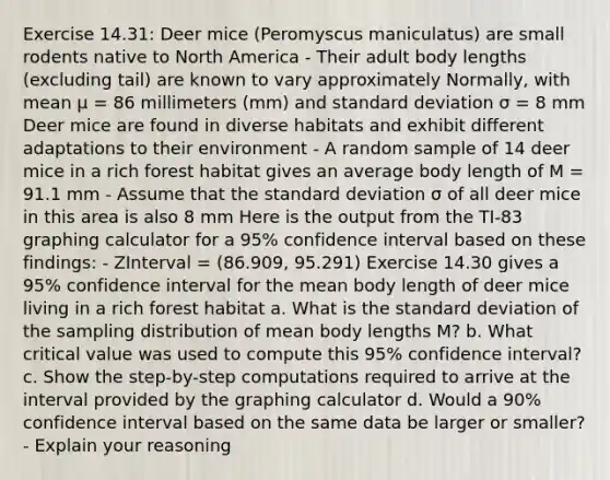 Exercise 14.31: Deer mice (Peromyscus maniculatus) are small rodents native to North America - Their adult body lengths (excluding tail) are known to vary approximately Normally, with mean μ = 86 millimeters (mm) and <a href='https://www.questionai.com/knowledge/kqGUr1Cldy-standard-deviation' class='anchor-knowledge'>standard deviation</a> σ = 8 mm Deer mice are found in diverse habitats and exhibit different adaptations to their environment - A random sample of 14 deer mice in a rich forest habitat gives an average body length of M = 91.1 mm - Assume that the standard deviation σ of all deer mice in this area is also 8 mm Here is the output from the TI-83 <a href='https://www.questionai.com/knowledge/kNoLl6ZfSV-graphing-calculator' class='anchor-knowledge'>graphing calculator</a> for a 95% confidence interval based on these findings: - ZInterval = (86.909, 95.291) Exercise 14.30 gives a 95% confidence interval for the mean body length of deer mice living in a rich forest habitat a. What is the standard deviation of the sampling distribution of mean body lengths M? b. What critical value was used to compute this 95% confidence interval? c. Show the step-by-step computations required to arrive at the interval provided by the graphing calculator d. Would a 90% confidence interval based on the same data be larger or smaller? - Explain your reasoning