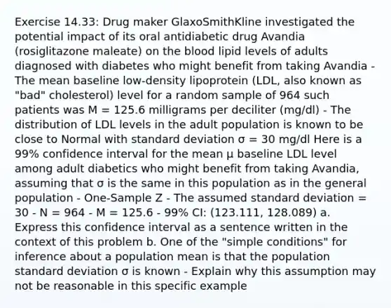 Exercise 14.33: Drug maker GlaxoSmithKline investigated the potential impact of its oral antidiabetic drug Avandia (rosiglitazone maleate) on the blood lipid levels of adults diagnosed with diabetes who might benefit from taking Avandia - The mean baseline low-density lipoprotein (LDL, also known as "bad" cholesterol) level for a random sample of 964 such patients was M = 125.6 milligrams per deciliter (mg/dl) - The distribution of LDL levels in the adult population is known to be close to Normal with standard deviation σ = 30 mg/dl Here is a 99% confidence interval for the mean μ baseline LDL level among adult diabetics who might benefit from taking Avandia, assuming that σ is the same in this population as in the general population - One-Sample Z - The assumed standard deviation = 30 - N = 964 - M = 125.6 - 99% CI: (123.111, 128.089) a. Express this confidence interval as a sentence written in the context of this problem b. One of the "simple conditions" for inference about a population mean is that the population standard deviation σ is known - Explain why this assumption may not be reasonable in this specific example