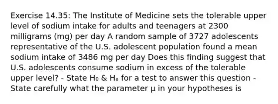 Exercise 14.35: The Institute of Medicine sets the tolerable upper level of sodium intake for adults and teenagers at 2300 milligrams (mg) per day A random sample of 3727 adolescents representative of the U.S. adolescent population found a mean sodium intake of 3486 mg per day Does this finding suggest that U.S. adolescents consume sodium in excess of the tolerable upper level? - State H₀ & Hₐ for a test to answer this question - State carefully what the parameter μ in your hypotheses is