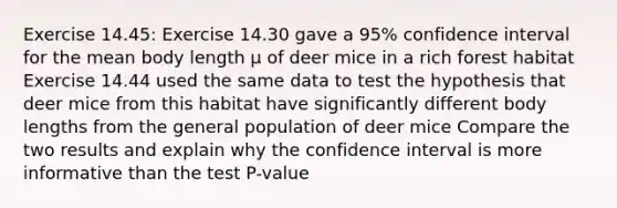 Exercise 14.45: Exercise 14.30 gave a 95% confidence interval for the mean body length μ of deer mice in a rich forest habitat Exercise 14.44 used the same data to test the hypothesis that deer mice from this habitat have significantly different body lengths from the general population of deer mice Compare the two results and explain why the confidence interval is more informative than the test P-value