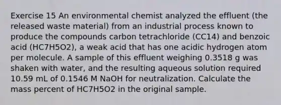 Exercise 15 An environmental chemist analyzed the effluent (the released waste material) from an industrial process known to produce the compounds carbon tetrachloride (CC14) and benzoic acid (HC7H5O2), a weak acid that has one acidic hydrogen atom per molecule. A sample of this effluent weighing 0.3518 g was shaken with water, and the resulting aqueous solution required 10.59 mL of 0.1546 M NaOH for neutralization. Calculate the mass percent of HC7H5O2 in the original sample.