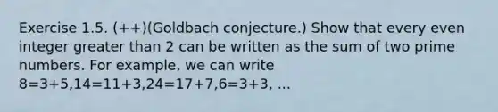 Exercise 1.5. (++)(Goldbach conjecture.) Show that every even integer greater than 2 can be written as the sum of two prime numbers. For example, we can write 8=3+5,14=11+3,24=17+7,6=3+3, ...