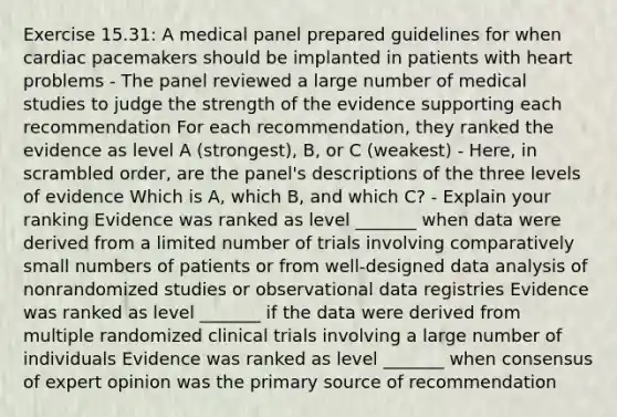 Exercise 15.31: A medical panel prepared guidelines for when cardiac pacemakers should be implanted in patients with heart problems - The panel reviewed a large number of medical studies to judge the strength of the evidence supporting each recommendation For each recommendation, they ranked the evidence as level A (strongest), B, or C (weakest) - Here, in scrambled order, are the panel's descriptions of the three levels of evidence Which is A, which B, and which C? - Explain your ranking Evidence was ranked as level _______ when data were derived from a limited number of trials involving comparatively small numbers of patients or from well-designed data analysis of nonrandomized studies or observational data registries Evidence was ranked as level _______ if the data were derived from multiple randomized clinical trials involving a large number of individuals Evidence was ranked as level _______ when consensus of expert opinion was the primary source of recommendation