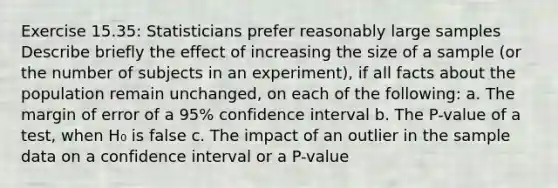 Exercise 15.35: Statisticians prefer reasonably large samples Describe briefly the effect of increasing the size of a sample (or the number of subjects in an experiment), if all facts about the population remain unchanged, on each of the following: a. The margin of error of a 95% confidence interval b. The P-value of a test, when H₀ is false c. The impact of an outlier in the sample data on a confidence interval or a P-value