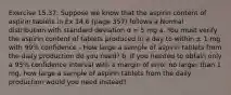 Exercise 15.37: Suppose we know that the aspirin content of aspirin tablets in Ex 14.6 (page 357) follows a Normal distribution with standard deviation σ = 5 mg a. You must verify the aspirin content of tablets produced in a day to within ± 1 mg with 99% confidence - How large a sample of aspirin tablets from the daily production do you need? b. If you needed to obtain only a 95% confidence interval with a margin of error no larger than 1 mg, how large a sample of aspirin tablets from the daily production would you need instead?