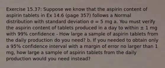 Exercise 15.37: Suppose we know that the aspirin content of aspirin tablets in Ex 14.6 (page 357) follows a Normal distribution with standard deviation σ = 5 mg a. You must verify the aspirin content of tablets produced in a day to within ± 1 mg with 99% confidence - How large a sample of aspirin tablets from the daily production do you need? b. If you needed to obtain only a 95% confidence interval with a margin of error no larger than 1 mg, how large a sample of aspirin tablets from the daily production would you need instead?