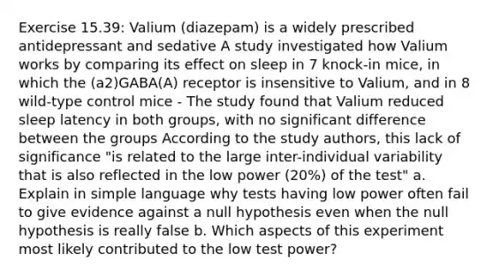 Exercise 15.39: Valium (diazepam) is a widely prescribed antidepressant and sedative A study investigated how Valium works by comparing its effect on sleep in 7 knock-in mice, in which the (a2)GABA(A) receptor is insensitive to Valium, and in 8 wild-type control mice - The study found that Valium reduced sleep latency in both groups, with no significant difference between the groups According to the study authors, this lack of significance "is related to the large inter-individual variability that is also reflected in the low power (20%) of the test" a. Explain in simple language why tests having low power often fail to give evidence against a null hypothesis even when the null hypothesis is really false b. Which aspects of this experiment most likely contributed to the low test power?