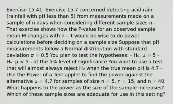 Exercise 15.41: Exercise 15.7 concerned detecting acid rain (rainfall with pH less than 5) from measurements made on a sample of n days when considering different sample sizes n - That exercise shows how the P-value for an observed sample mean M changes with n - It would be wise to do power calculations before deciding on a sample size Suppose that pH measurements follow a Normal distribution with standard deviation σ = 0.5 You plan to test the hypotheses: - H₀: μ = 5 - Hₐ: μ < 5 - at the 5% level of significance You want to use a test that will almost always reject H₀ when the true mean pH is 4.7 - Use the Power of a Test applet to find the power against the alternative μ = 4.7 for samples of size n = 5, n = 15, and n = 40 What happens to the power as the size of the sample increases? Which of these sample sizes are adequate for use in this setting?