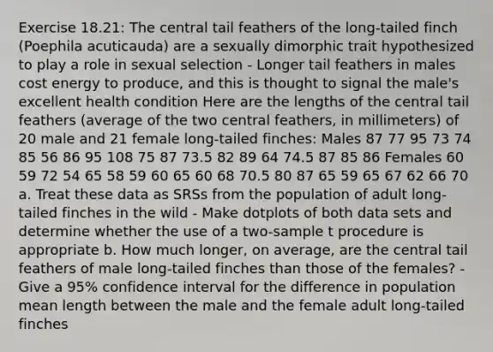 Exercise 18.21: The central tail feathers of the long-tailed finch (Poephila acuticauda) are a sexually dimorphic trait hypothesized to play a role in sexual selection - Longer tail feathers in males cost energy to produce, and this is thought to signal the male's excellent health condition Here are the lengths of the central tail feathers (average of the two central feathers, in millimeters) of 20 male and 21 female long-tailed finches: Males 87 77 95 73 74 85 56 86 95 108 75 87 73.5 82 89 64 74.5 87 85 86 Females 60 59 72 54 65 58 59 60 65 60 68 70.5 80 87 65 59 65 67 62 66 70 a. Treat these data as SRSs from the population of adult long-tailed finches in the wild - Make dotplots of both data sets and determine whether the use of a two-sample t procedure is appropriate b. How much longer, on average, are the central tail feathers of male long-tailed finches than those of the females? - Give a 95% confidence interval for the difference in population mean length between the male and the female adult long-tailed finches