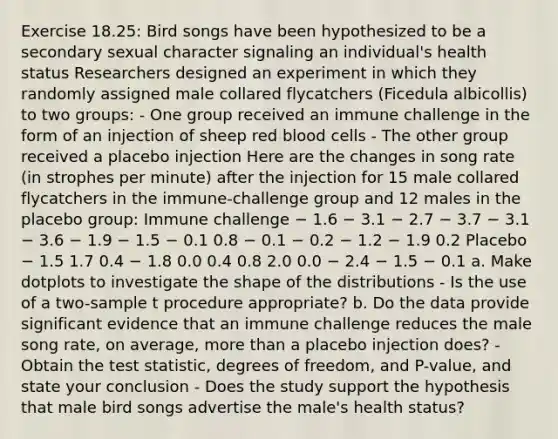 Exercise 18.25: Bird songs have been hypothesized to be a secondary sexual character signaling an individual's health status Researchers designed an experiment in which they randomly assigned male collared flycatchers (Ficedula albicollis) to two groups: - One group received an immune challenge in the form of an injection of sheep red blood cells - The other group received a placebo injection Here are the changes in song rate (in strophes per minute) after the injection for 15 male collared flycatchers in the immune-challenge group and 12 males in the placebo group: Immune challenge − 1.6 − 3.1 − 2.7 − 3.7 − 3.1 − 3.6 − 1.9 − 1.5 − 0.1 0.8 − 0.1 − 0.2 − 1.2 − 1.9 0.2 Placebo − 1.5 1.7 0.4 − 1.8 0.0 0.4 0.8 2.0 0.0 − 2.4 − 1.5 − 0.1 a. Make dotplots to investigate the shape of the distributions - Is the use of a two-sample t procedure appropriate? b. Do the data provide significant evidence that an immune challenge reduces the male song rate, on average, more than a placebo injection does? - Obtain the test statistic, degrees of freedom, and P-value, and state your conclusion - Does the study support the hypothesis that male bird songs advertise the male's health status?